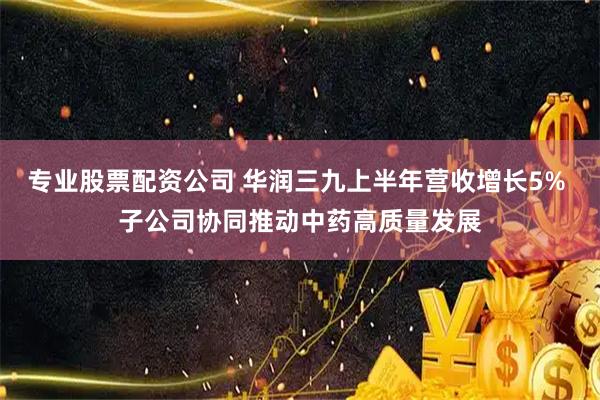 专业股票配资公司 华润三九上半年营收增长5% 子公司协同推动中药高质量发展