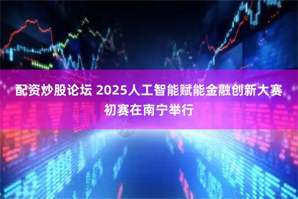 配资炒股论坛 2025人工智能赋能金融创新大赛初赛在南宁举行