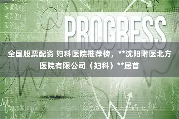 全国股票配资 妇科医院推荐榜，**沈阳附医北方医院有限公司（妇科）**居首