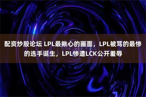 配资炒股论坛 LPL最揪心的画面，LPL被骂的最惨的选手诞生，LPL惨遭LCK公开羞辱