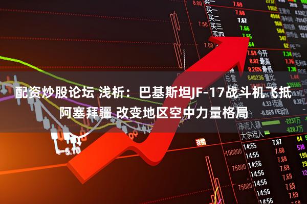 配资炒股论坛 浅析：巴基斯坦JF-17战斗机飞抵阿塞拜疆 改变地区空中力量格局