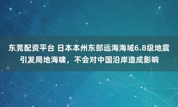 东莞配资平台 日本本州东部远海海域6.8级地震引发局地海啸，不会对中国沿岸造成影响