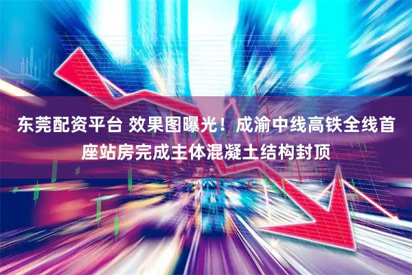 东莞配资平台 效果图曝光！成渝中线高铁全线首座站房完成主体混凝土结构封顶