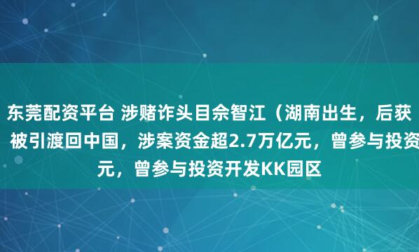 东莞配资平台 涉赌诈头目佘智江（湖南出生，后获柬埔寨国籍）被引渡回中国，涉案资金超2.7万亿元，曾参与投资开发KK园区