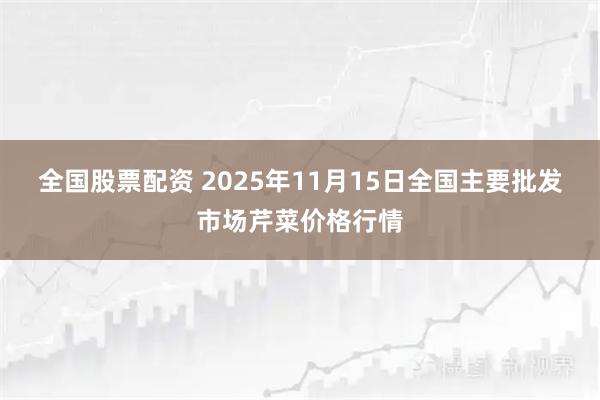 全国股票配资 2025年11月15日全国主要批发市场芹菜价格行情