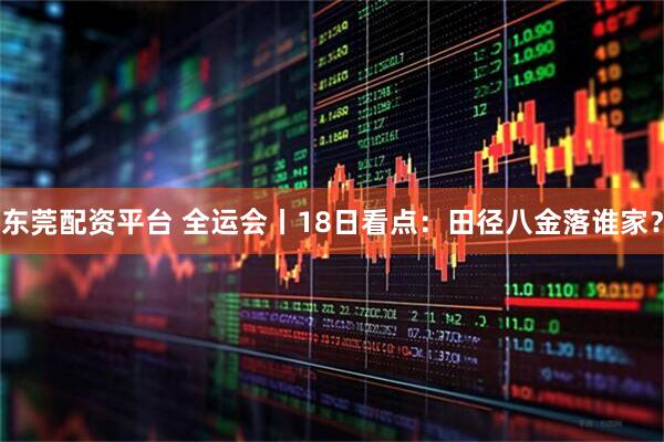 东莞配资平台 全运会丨18日看点：田径八金落谁家？