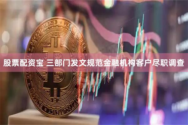股票配资宝 三部门发文规范金融机构客户尽职调查