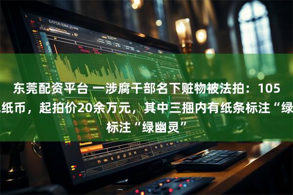 东莞配资平台 一涉腐干部名下赃物被法拍：105捆2元纸币，起拍价20余万元，其中三捆内有纸条标注“绿幽灵”