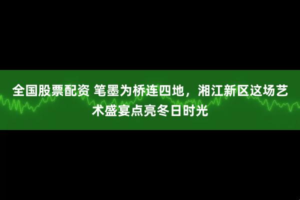 全国股票配资 笔墨为桥连四地，湘江新区这场艺术盛宴点亮冬日时光