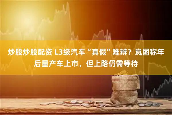 炒股炒股配资 L3级汽车“真假”难辨？岚图称年后量产车上市，但上路仍需等待