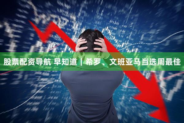 股票配资导航 早知道｜希罗、文班亚马当选周最佳