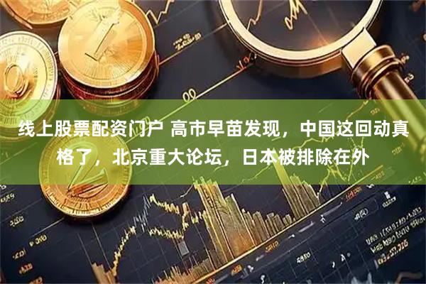 线上股票配资门户 高市早苗发现,中国这回动真格了,北京重大论坛,日本被排除在外