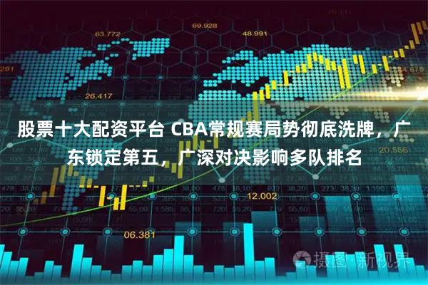 股票十大配资平台 CBA常规赛局势彻底洗牌，广东锁定第五，广深对决影响多队排名