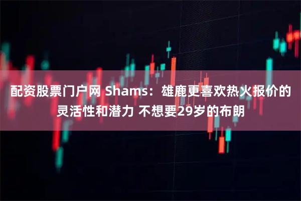 配资股票门户网 Shams：雄鹿更喜欢热火报价的灵活性和潜力 不想要29岁的布朗