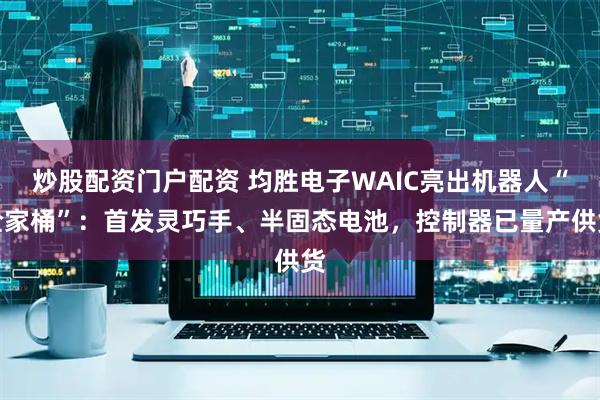 炒股配资门户配资 均胜电子WAIC亮出机器人“全家桶”：首发灵巧手、半固态电池，控制器已量产供货