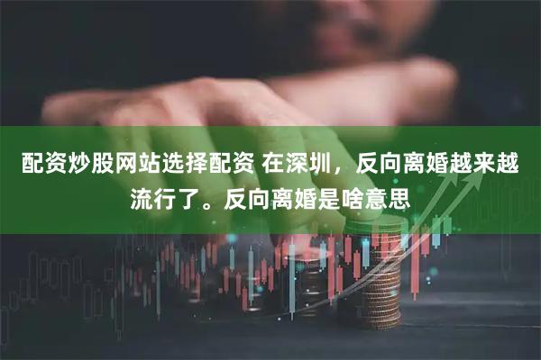 配资炒股网站选择配资 在深圳，反向离婚越来越流行了。反向离婚是啥意思